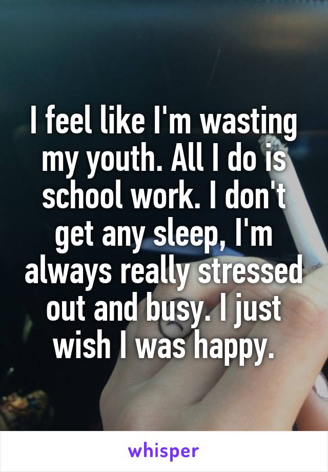 I feel like I'm wasting my youth. All I do is school work. I don't get any sleep, I'm always really stressed out and busy. I just wish I was happy.