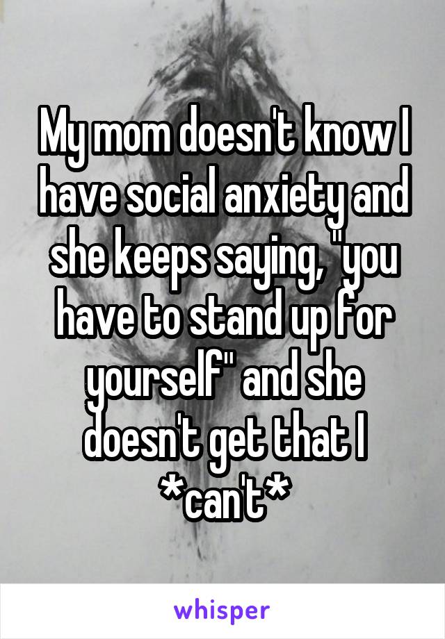 My mom doesn't know I have social anxiety and she keeps saying, "you have to stand up for yourself" and she doesn't get that I *can't*