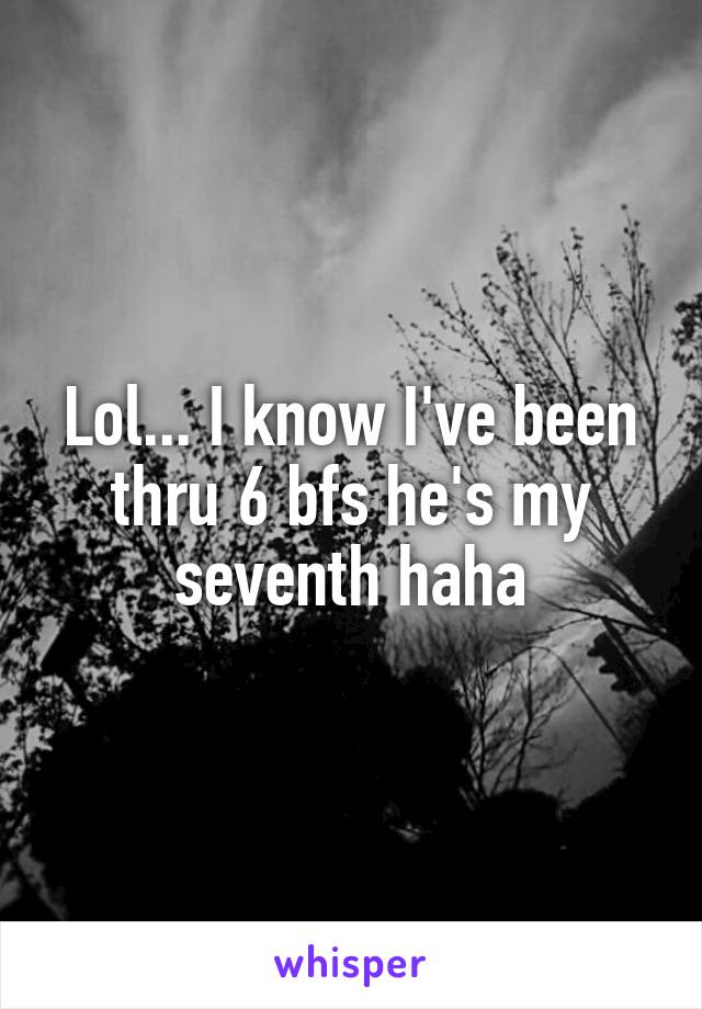 Lol... I know I've been thru 6 bfs he's my seventh haha