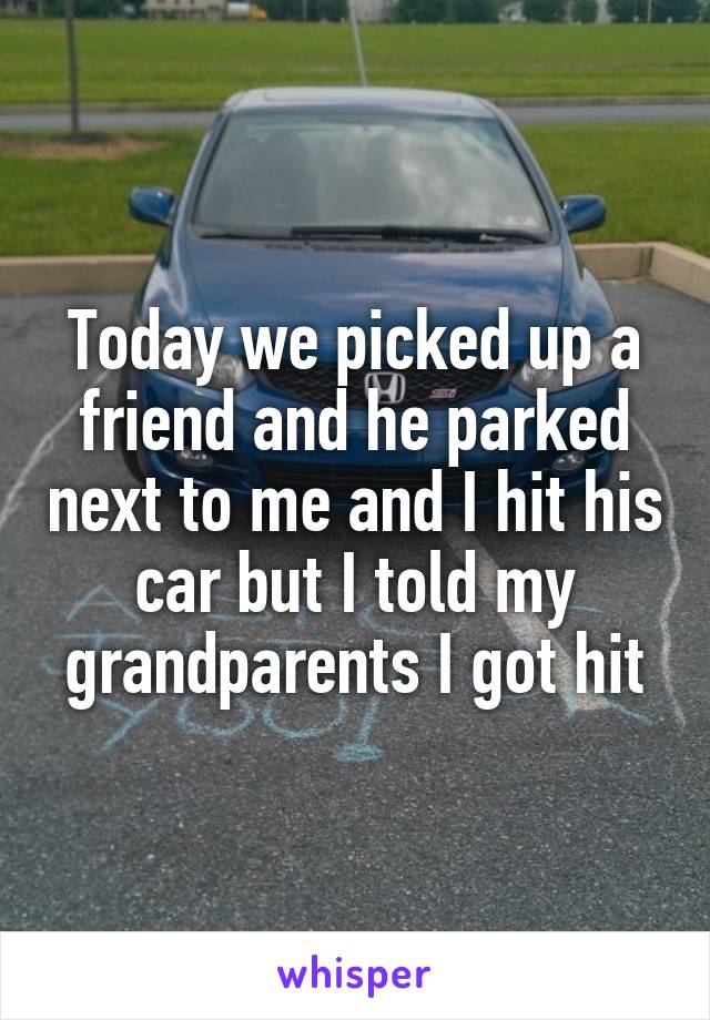 Today we picked up a friend and he parked next to me and I hit his car but I told my grandparents I got hit