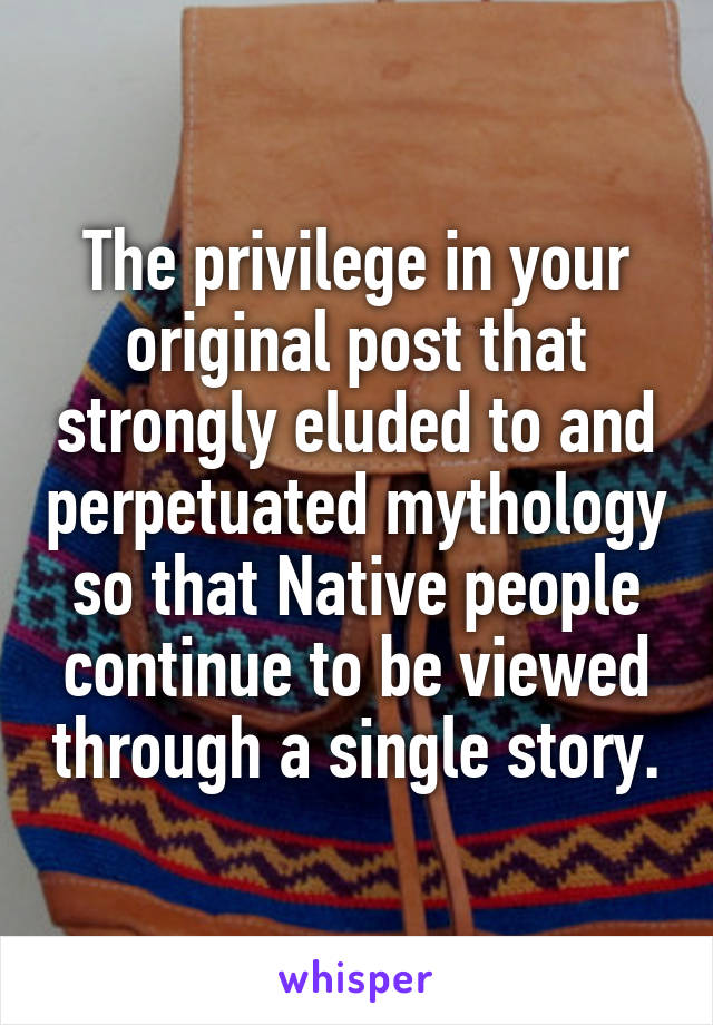 The privilege in your original post that strongly eluded to and perpetuated mythology so that Native people continue to be viewed through a single story.