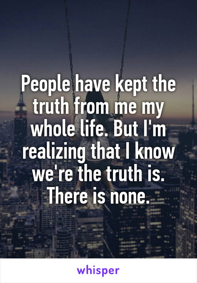 People have kept the truth from me my whole life. But I'm realizing that I know we're the truth is.
There is none.