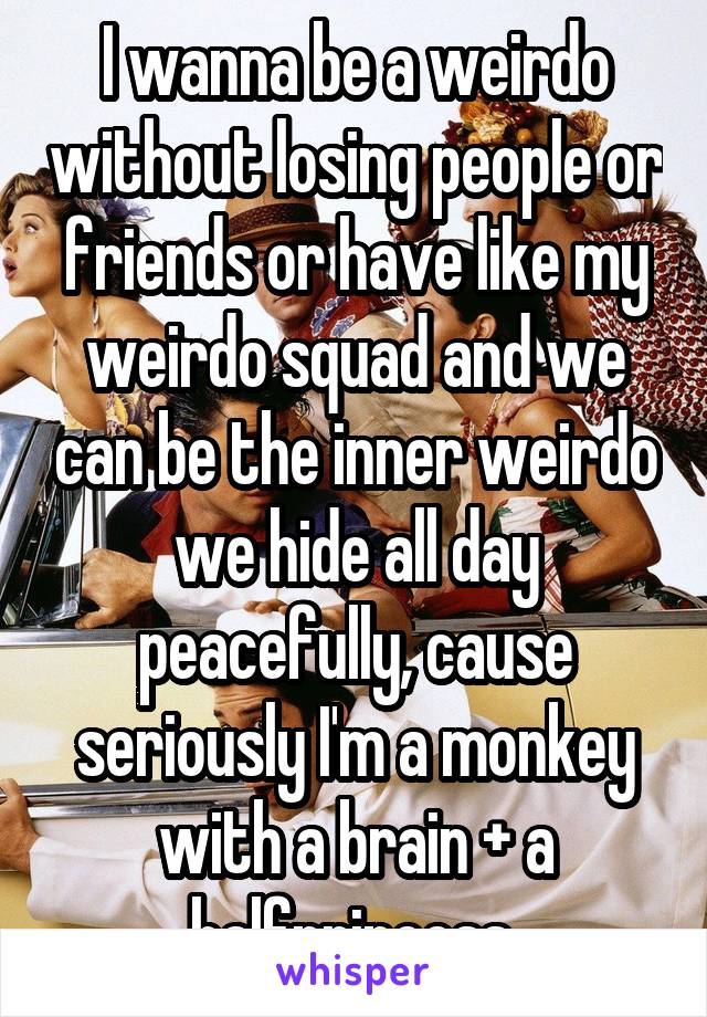 I wanna be a weirdo without losing people or friends or have like my weirdo squad and we can be the inner weirdo we hide all day peacefully, cause seriously I'm a monkey with a brain + a halfprincess 