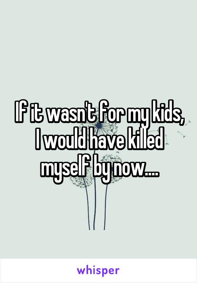 If it wasn't for my kids, I would have killed myself by now....