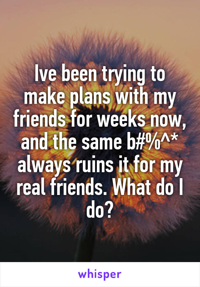 Ive been trying to make plans with my friends for weeks now, and the same b#%^* always ruins it for my real friends. What do I do?