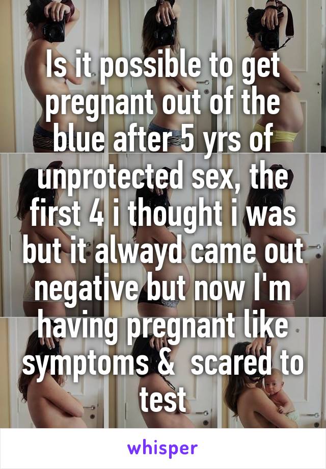 Is it possible to get pregnant out of the blue after 5 yrs of unprotected sex, the first 4 i thought i was but it alwayd came out negative but now I'm having pregnant like symptoms &  scared to test