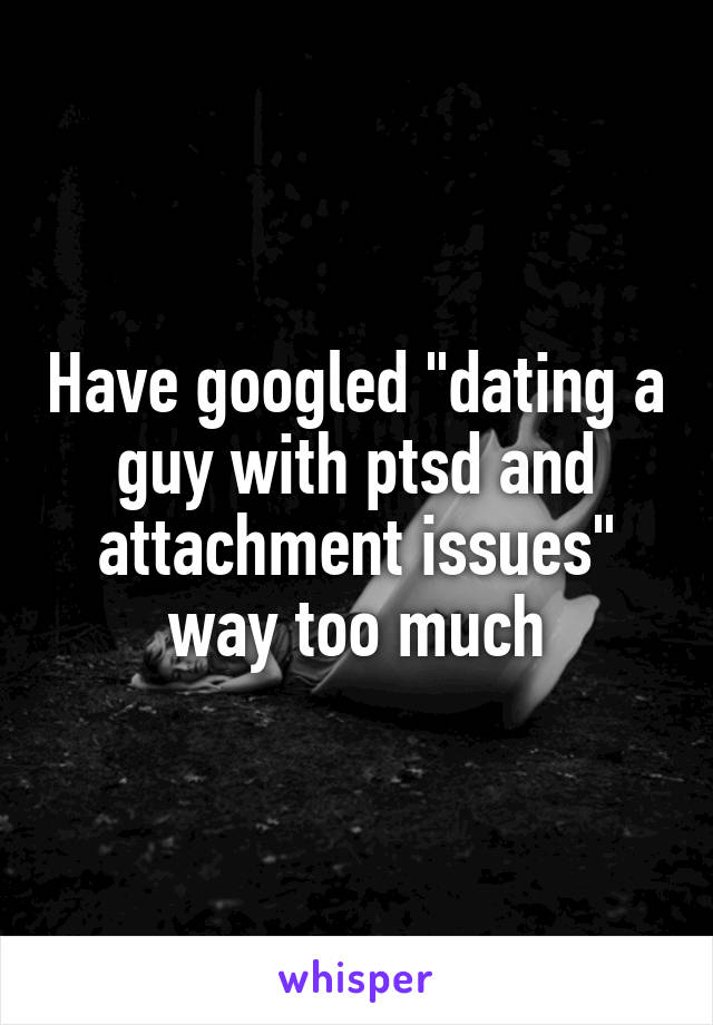 Have googled "dating a guy with ptsd and attachment issues" way too much