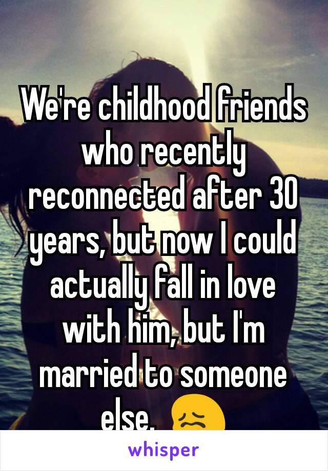 We're childhood friends who recently reconnected after 30 years, but now I could actually fall in love with him, but I'm married to someone else.  😖