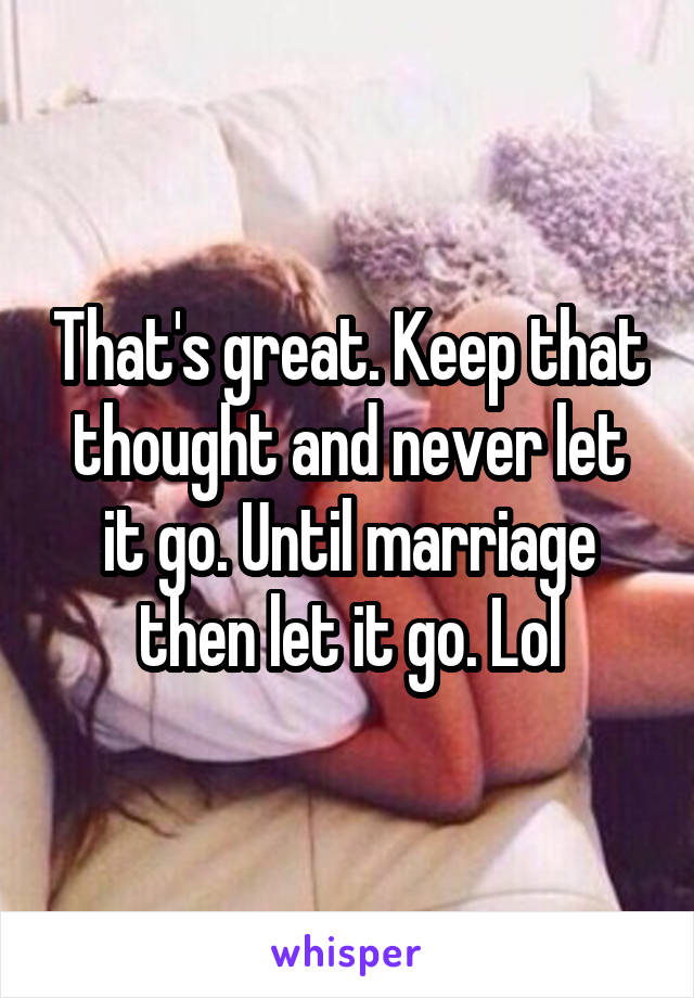 That's great. Keep that thought and never let it go. Until marriage then let it go. Lol