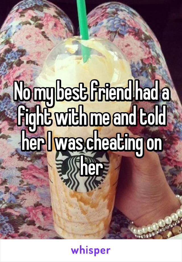 No my best friend had a fight with me and told her I was cheating on her