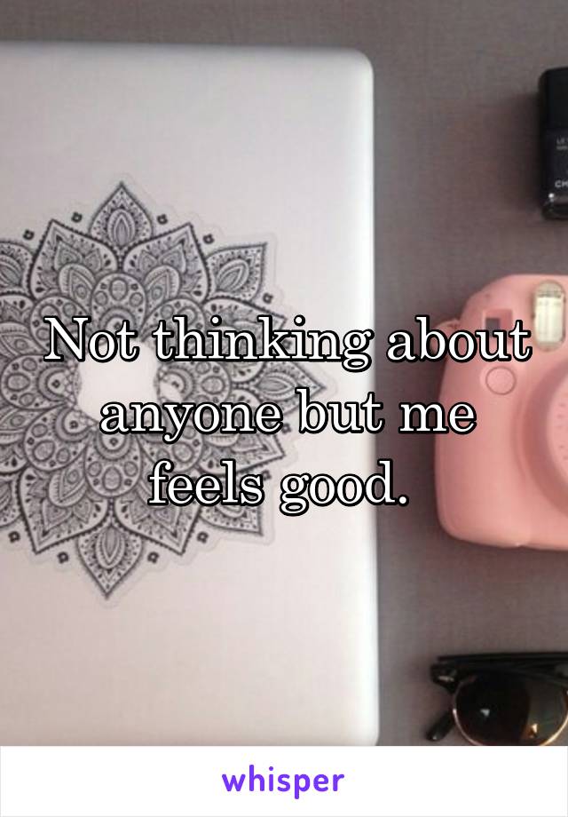 Not thinking about anyone but me feels good. 