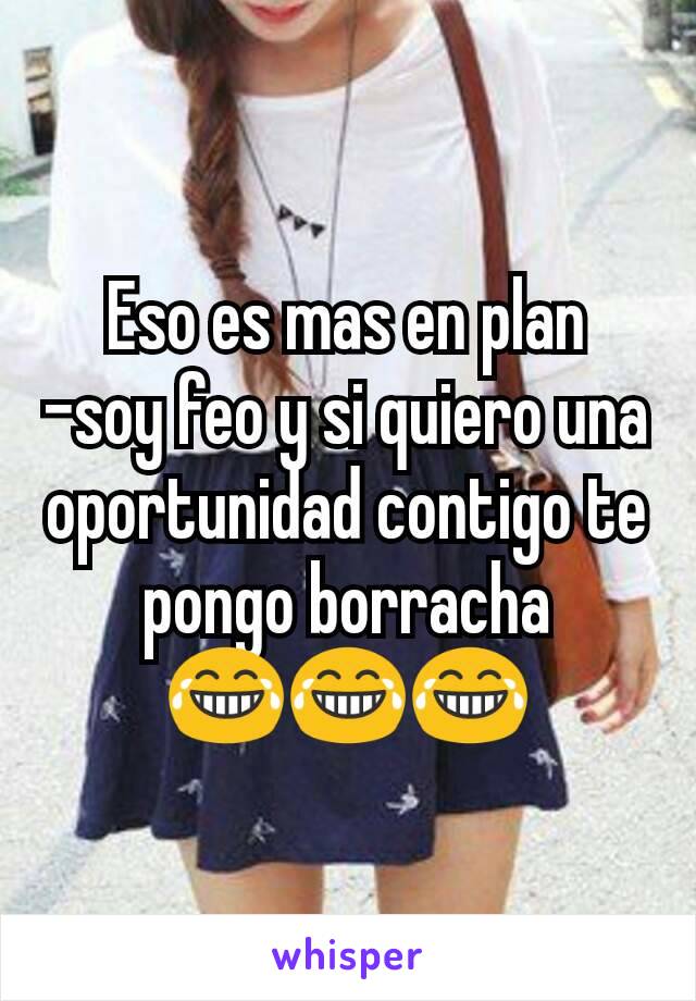 Eso es mas en plan
-soy feo y si quiero una oportunidad contigo te pongo borracha
😂😂😂