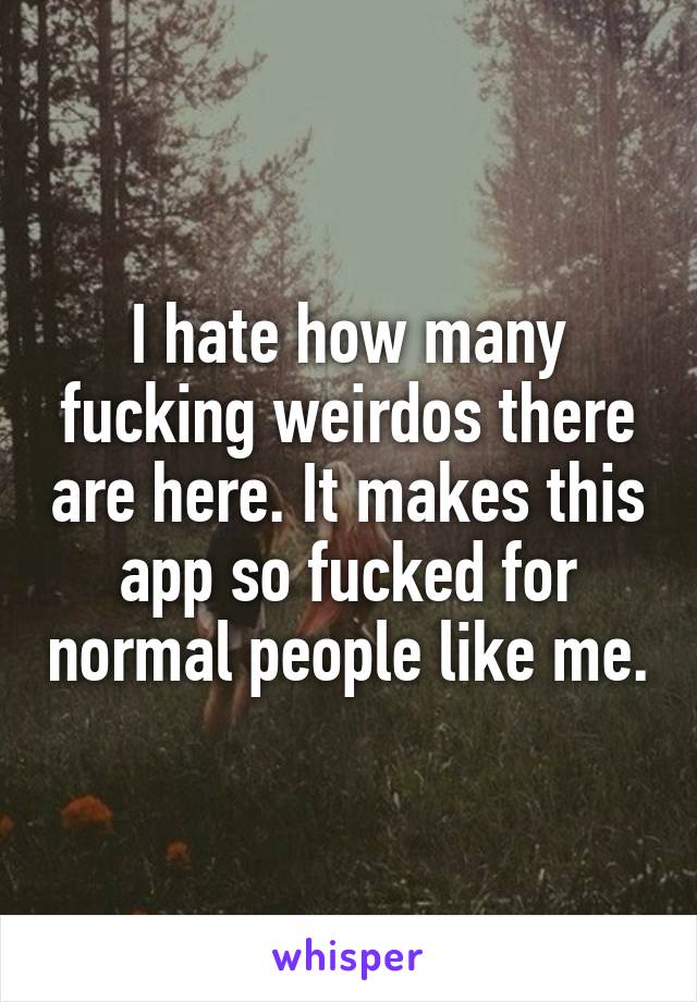 I hate how many fucking weirdos there are here. It makes this app so fucked for normal people like me.