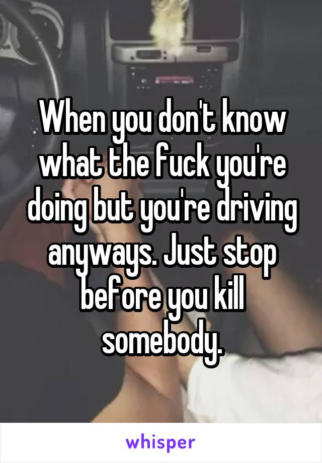 When you don't know what the fuck you're doing but you're driving anyways. Just stop before you kill somebody.