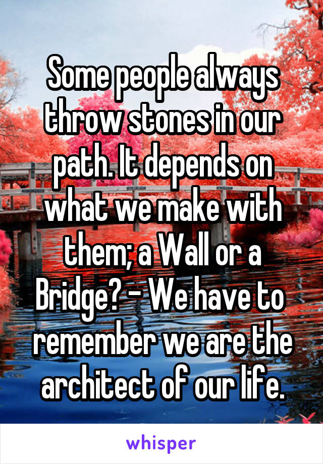 Some people always throw stones in our path. It depends on what we make with them; a Wall or a Bridge? - We have to  remember we are the architect of our life.