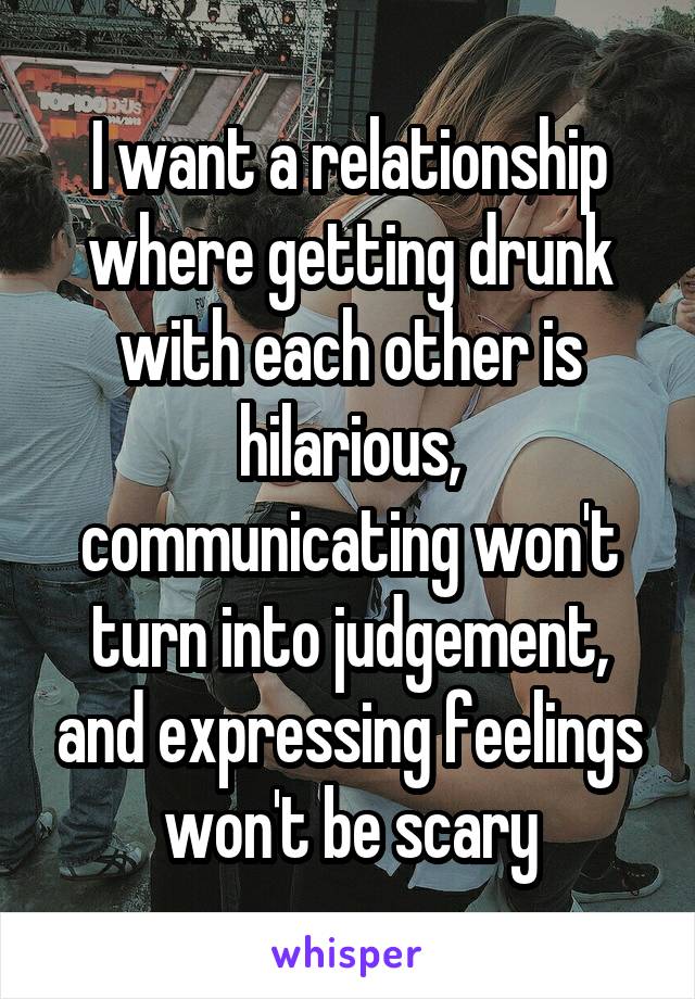 I want a relationship where getting drunk with each other is hilarious, communicating won't turn into judgement, and expressing feelings won't be scary