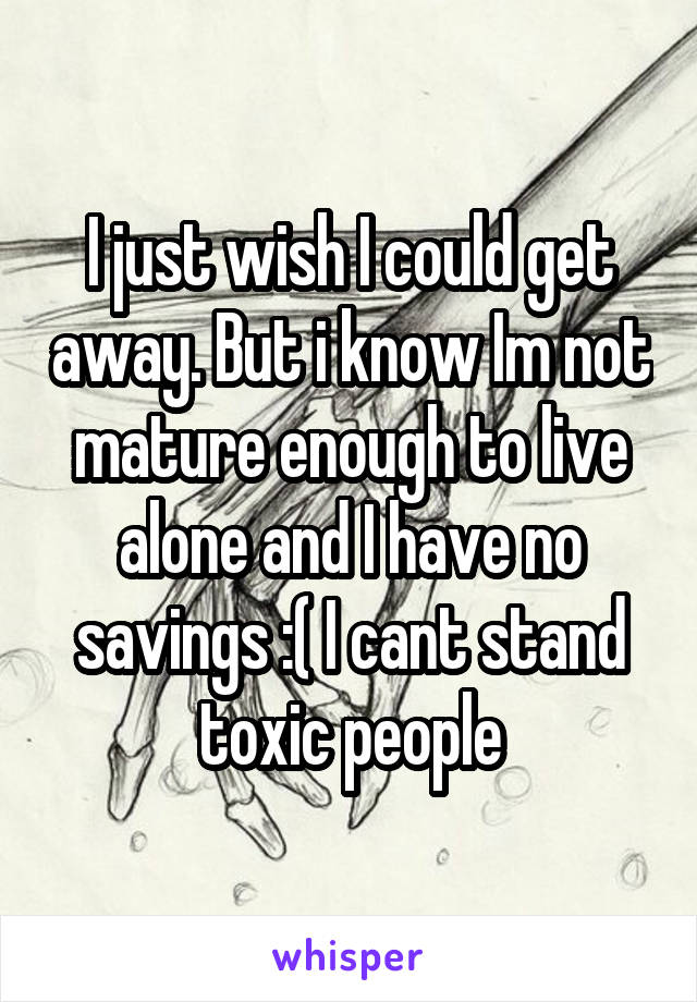 I just wish I could get away. But i know Im not mature enough to live alone and I have no savings :( I cant stand toxic people