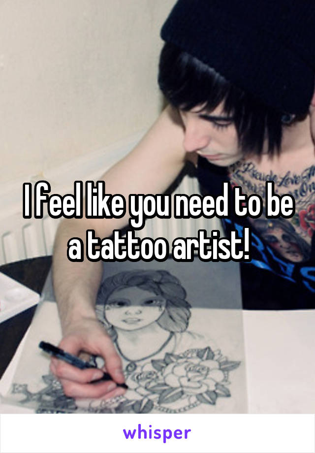 I feel like you need to be a tattoo artist!