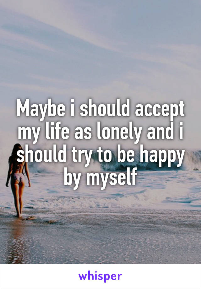 Maybe i should accept my life as lonely and i should try to be happy by myself