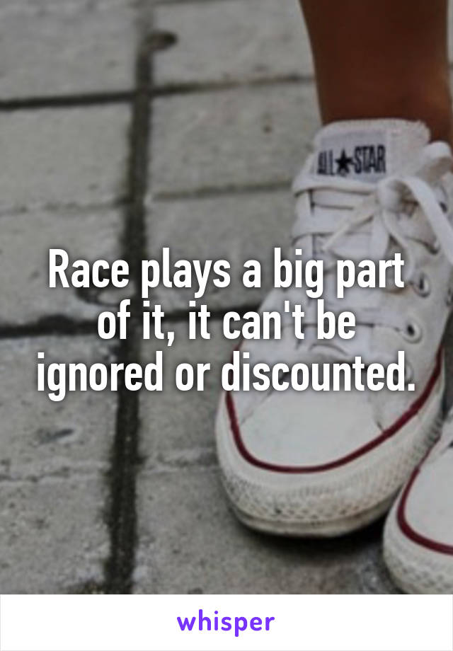 Race plays a big part of it, it can't be ignored or discounted.