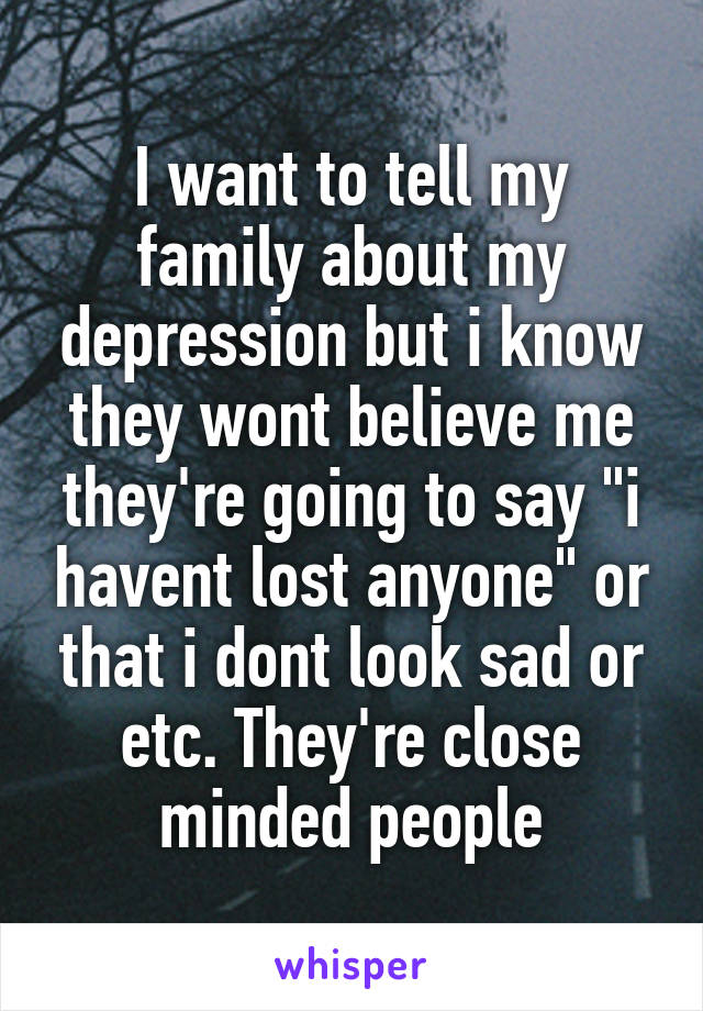 I want to tell my family about my depression but i know they wont believe me they're going to say "i havent lost anyone" or that i dont look sad or etc. They're close minded people