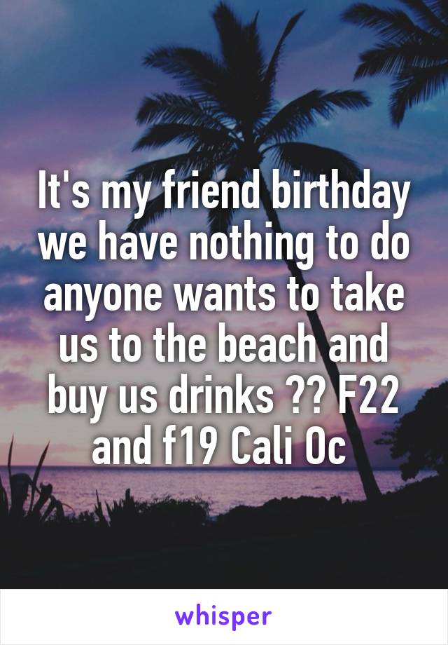 It's my friend birthday we have nothing to do anyone wants to take us to the beach and buy us drinks ?? F22 and f19 Cali Oc 