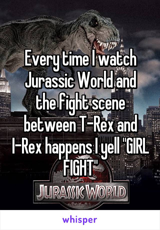 Every time I watch Jurassic World and
the fight scene between T-Rex and I-Rex happens I yell "GIRL FIGHT"