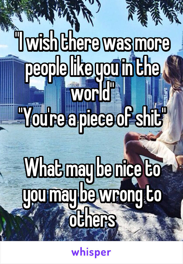 "I wish there was more people like you in the world"
"You're a piece of shit"

What may be nice to you may be wrong to others