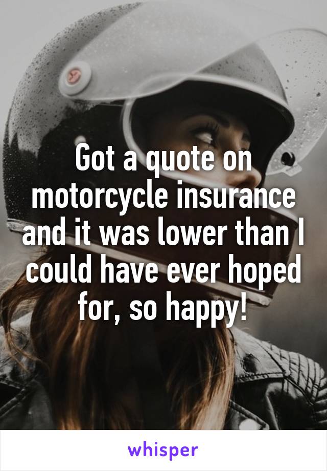 Got a quote on motorcycle insurance and it was lower than I could have ever hoped for, so happy!