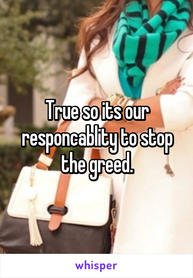 True so its our responcablity to stop the greed.