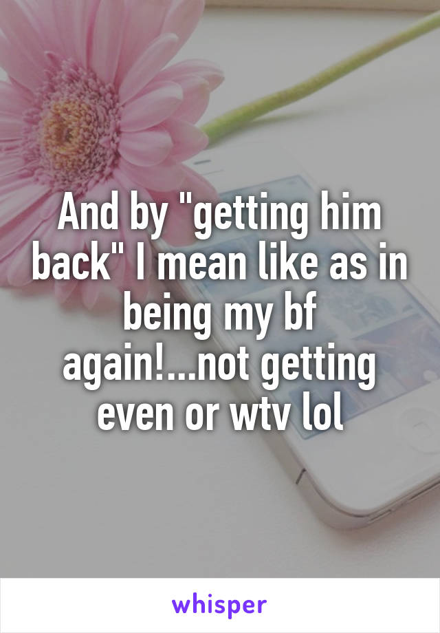 And by "getting him back" I mean like as in being my bf again!...not getting even or wtv lol