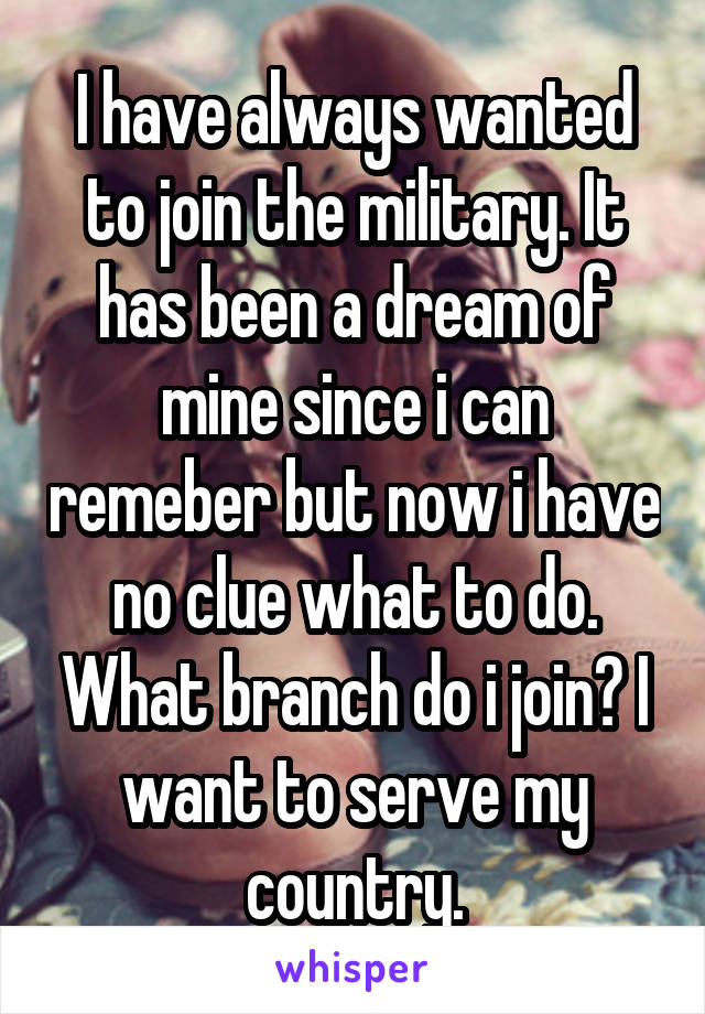 I have always wanted to join the military. It has been a dream of mine since i can remeber but now i have no clue what to do. What branch do i join? I want to serve my country.