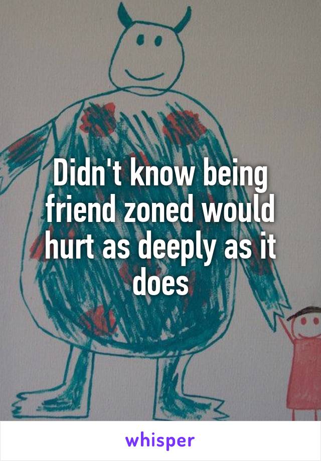 Didn't know being friend zoned would hurt as deeply as it does