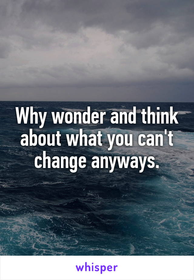 Why wonder and think about what you can't change anyways.