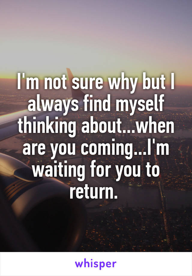 I'm not sure why but I always find myself thinking about...when are you coming...I'm waiting for you to return. 