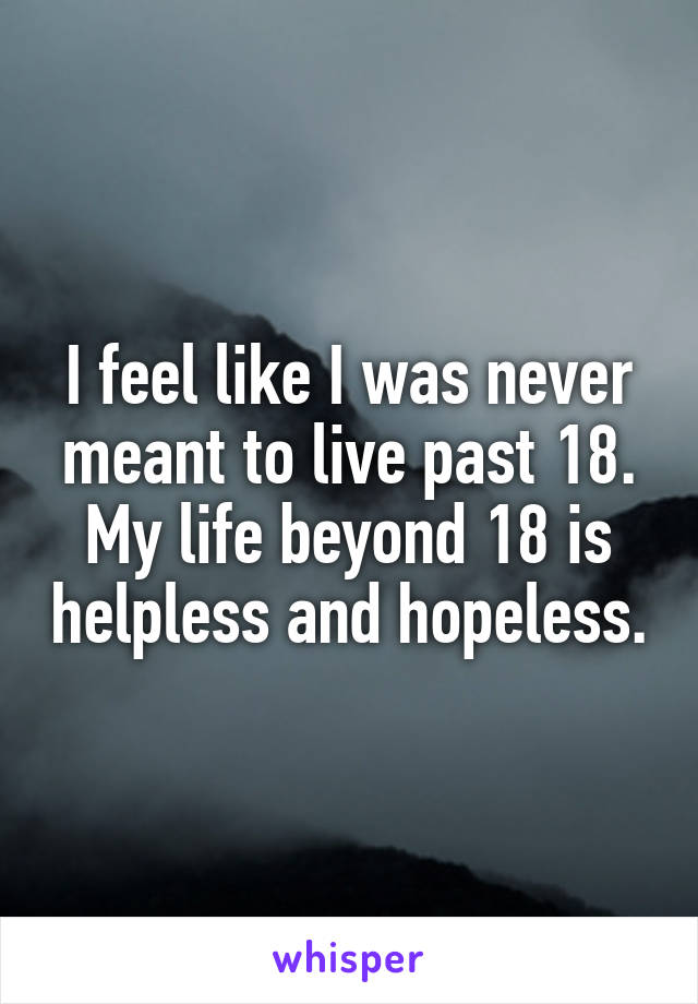 I feel like I was never meant to live past 18. My life beyond 18 is helpless and hopeless.