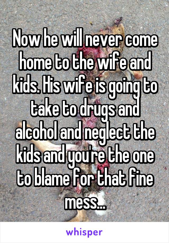 Now he will never come home to the wife and kids. His wife is going to take to drugs and alcohol and neglect the kids and you're the one to blame for that fine mess...