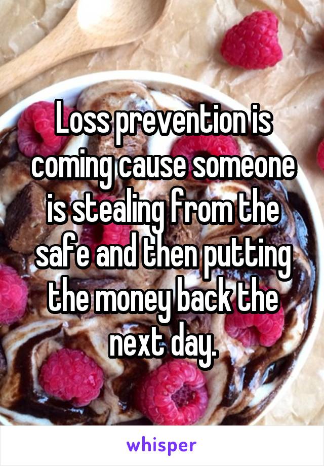 Loss prevention is coming cause someone is stealing from the safe and then putting the money back the next day.