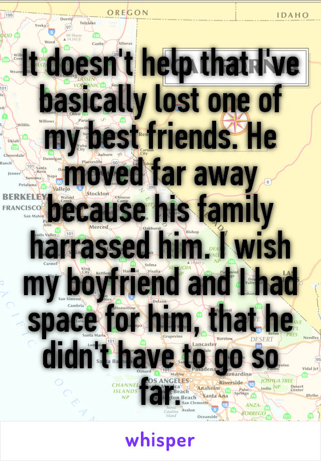 It doesn't help that I've basically lost one of my best friends. He moved far away because his family harrassed him. I wish my boyfriend and I had space for him, that he didn't have to go so far.