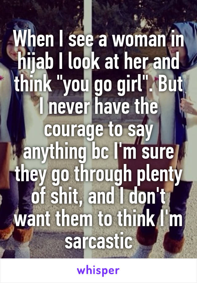 When I see a woman in hijab I look at her and think "you go girl". But I never have the courage to say anything bc I'm sure they go through plenty of shit, and I don't want them to think I'm sarcastic