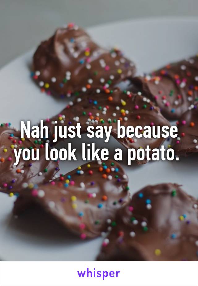 Nah just say because you look like a potato. 