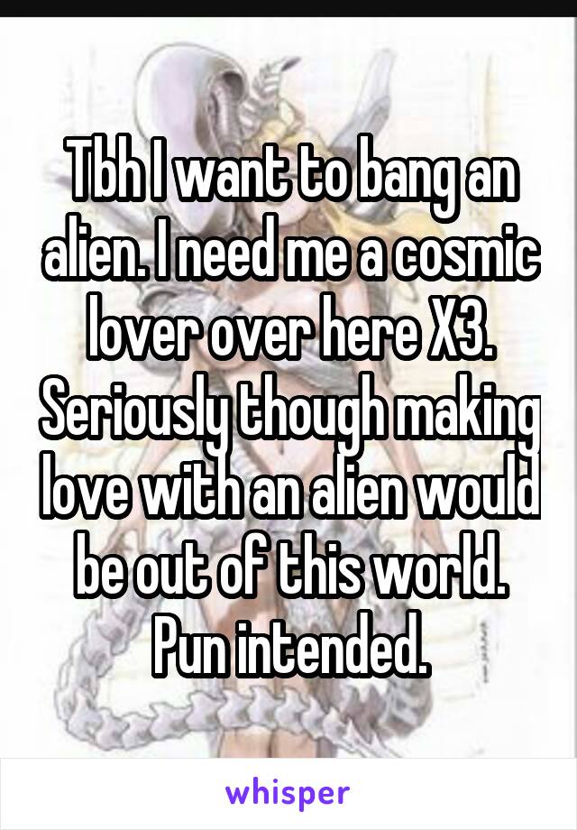 Tbh I want to bang an alien. I need me a cosmic lover over here X3. Seriously though making love with an alien would be out of this world. Pun intended.