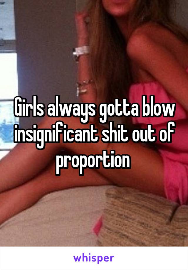 Girls always gotta blow insignificant shit out of proportion 