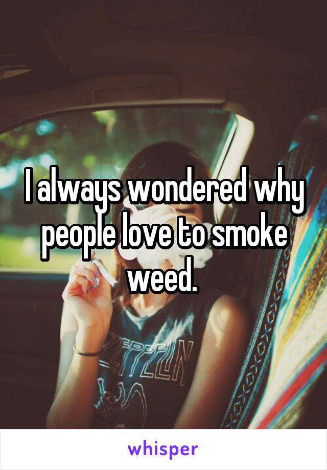 I always wondered why people love to smoke weed. 