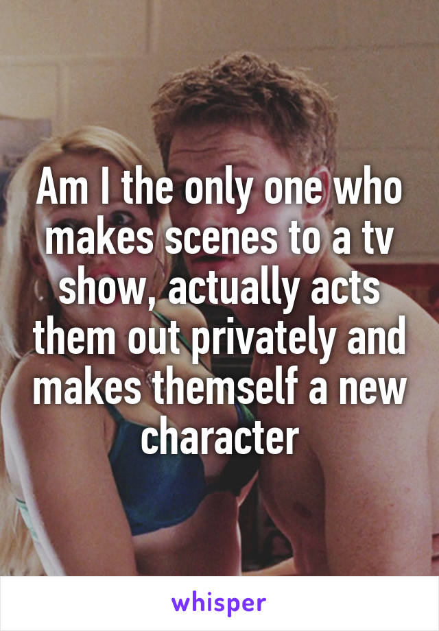 Am I the only one who makes scenes to a tv show, actually acts them out privately and makes themself a new character