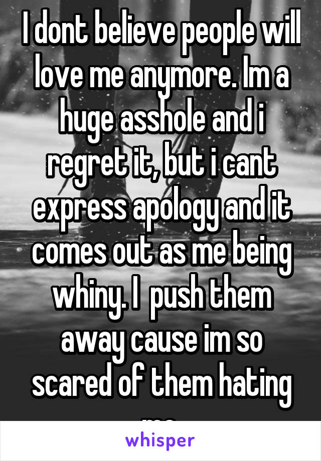 I dont believe people will love me anymore. Im a huge asshole and i regret it, but i cant express apology and it comes out as me being whiny. I  push them away cause im so scared of them hating me.