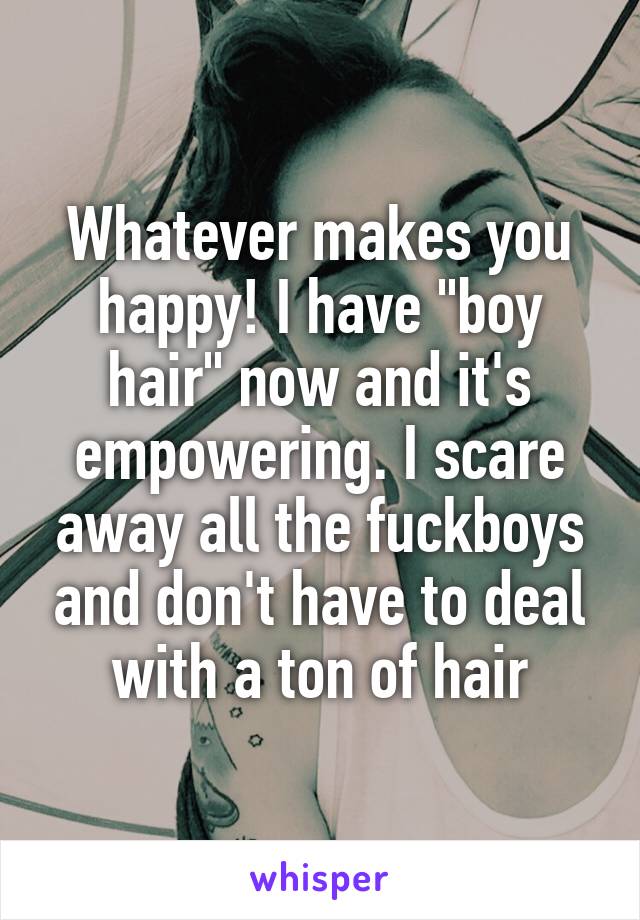 Whatever makes you happy! I have "boy hair" now and it's empowering. I scare away all the fuckboys and don't have to deal with a ton of hair