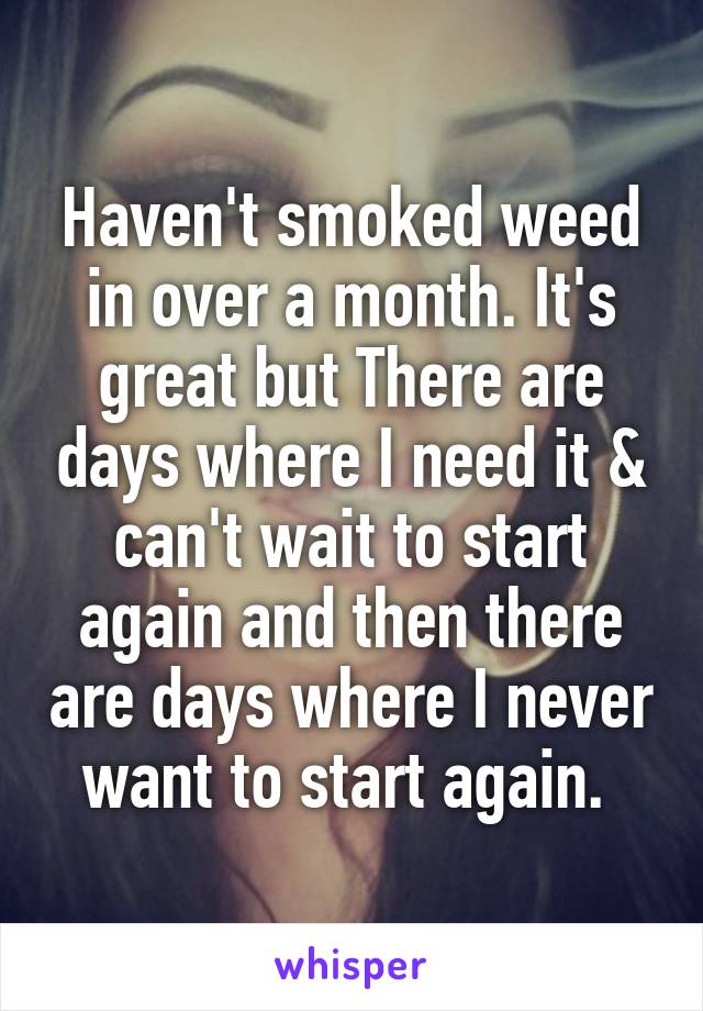 Haven't smoked weed in over a month. It's great but There are days where I need it & can't wait to start again and then there are days where I never want to start again. 