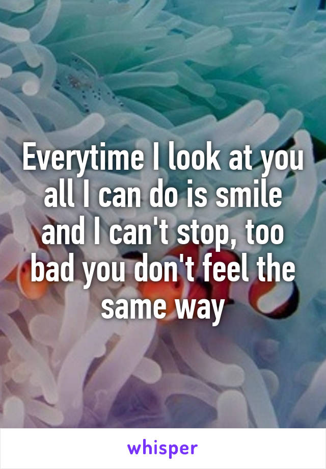 Everytime I look at you all I can do is smile and I can't stop, too bad you don't feel the same way