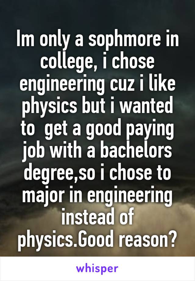 Im only a sophmore in college, i chose engineering cuz i like physics but i wanted to  get a good paying job with a bachelors degree,so i chose to major in engineering instead of physics.Good reason?